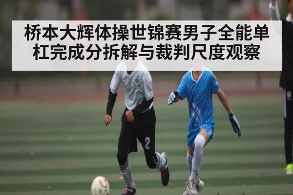桥本大辉体操世锦赛男子全能单杠完成分拆解与裁判尺度观察